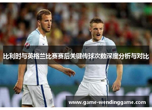 比利时与英格兰比赛赛后关键传球次数深度分析与对比