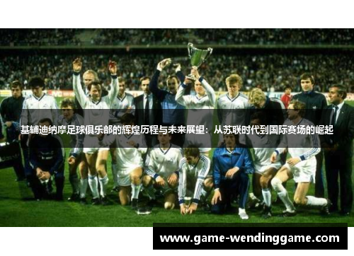 基辅迪纳摩足球俱乐部的辉煌历程与未来展望：从苏联时代到国际赛场的崛起
