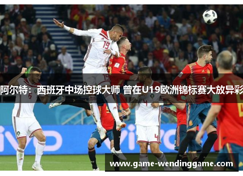 阿尔特：西班牙中场控球大师 曾在U19欧洲锦标赛大放异彩