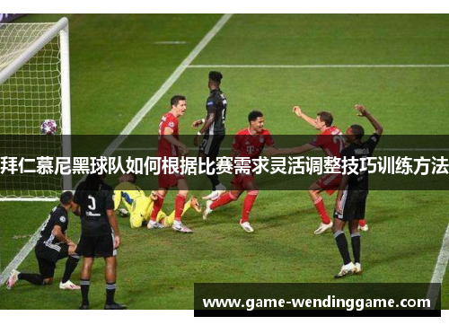 拜仁慕尼黑球队如何根据比赛需求灵活调整技巧训练方法