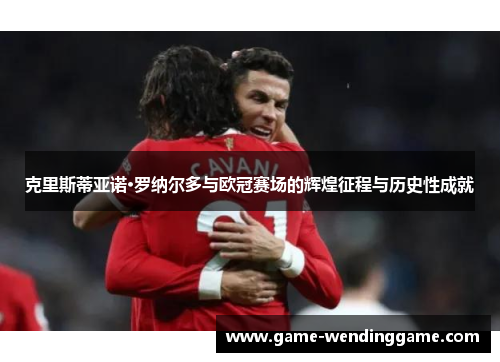 克里斯蒂亚诺·罗纳尔多与欧冠赛场的辉煌征程与历史性成就