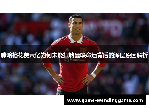 滕哈格花费六亿为何未能扭转曼联命运背后的深层原因解析