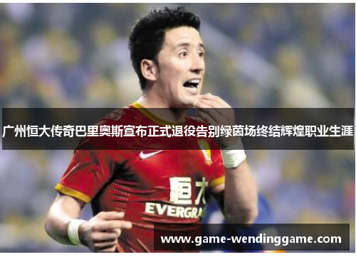 广州恒大传奇巴里奥斯宣布正式退役告别绿茵场终结辉煌职业生涯