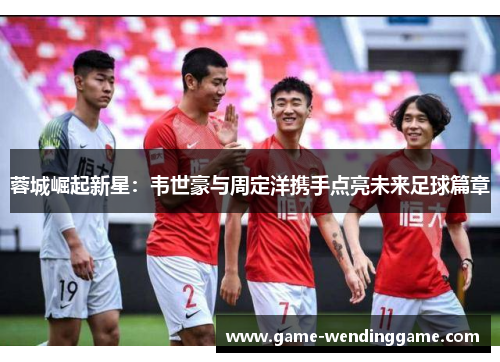 蓉城崛起新星：韦世豪与周定洋携手点亮未来足球篇章