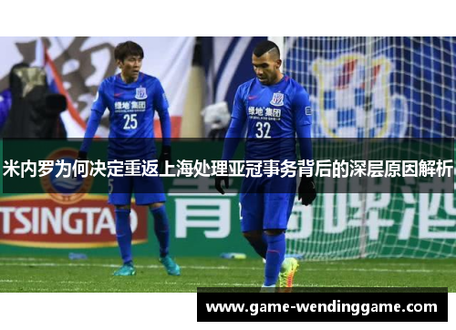 米内罗为何决定重返上海处理亚冠事务背后的深层原因解析