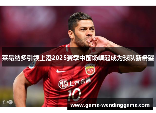 莱昂纳多引领上港2025赛季中前场崛起成为球队新希望