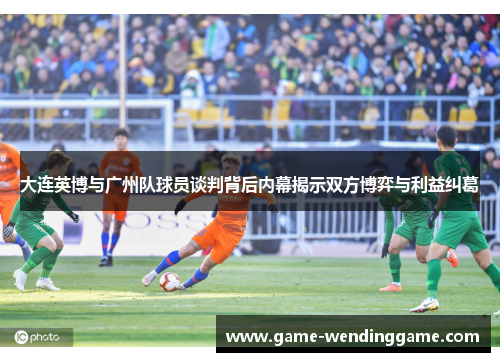 大连英博与广州队球员谈判背后内幕揭示双方博弈与利益纠葛