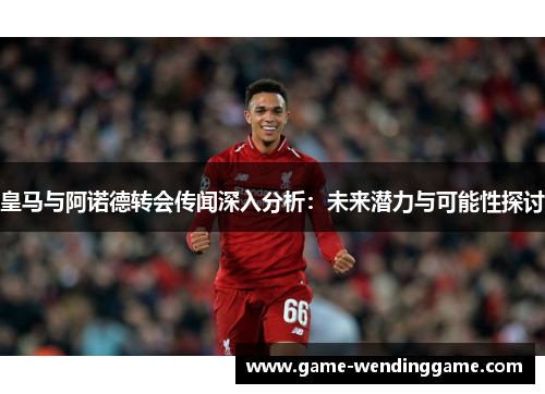 皇马与阿诺德转会传闻深入分析：未来潜力与可能性探讨