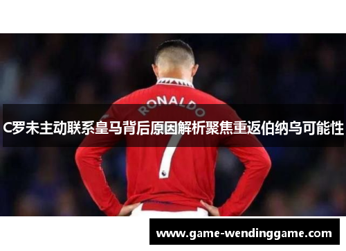 C罗未主动联系皇马背后原因解析聚焦重返伯纳乌可能性