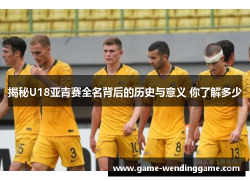 揭秘U18亚青赛全名背后的历史与意义 你了解多少