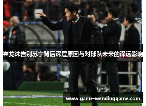 崔龙洙告别苏宁背后深层原因与对球队未来的深远影响