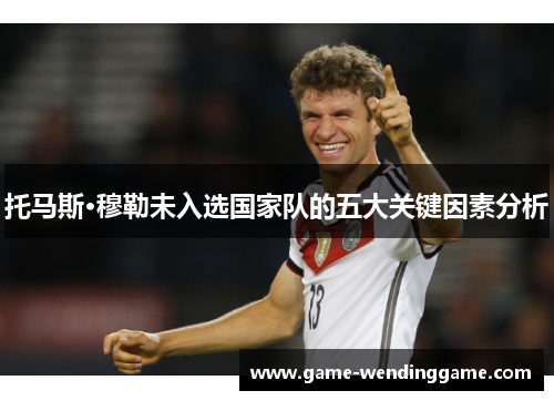 托马斯·穆勒未入选国家队的五大关键因素分析