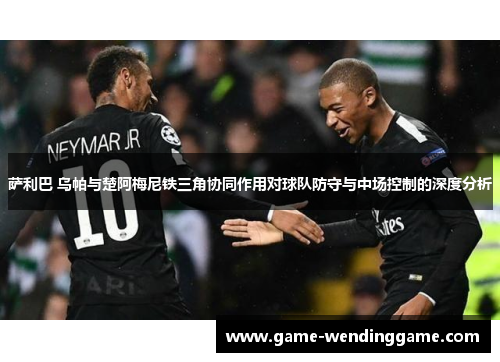 萨利巴 乌帕与楚阿梅尼铁三角协同作用对球队防守与中场控制的深度分析
